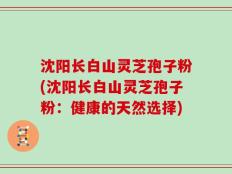 沈阳长白山灵芝孢子粉(沈阳长白山灵芝孢子粉：健康的天然选择)