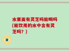 水里面有灵芝吗能喝吗(能饮用的水中含有灵芝吗？)