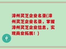 漳州灵芝企业名录(漳州灵芝企业名录，掌握漳州灵芝企业信息，实现商业拓展！)