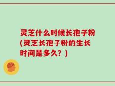 灵芝什么时候长孢子粉(灵芝长孢子粉的生长时间是多久？)