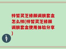 梓皙灵芝修颜调肤套盒怎么样(梓皙灵芝修颜调肤套盒使用体验分享)