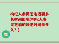 枸杞人参灵芝泡酒要多长时间能喝(枸杞人参灵芝酒的浸泡时间是多久？)