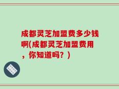 成都灵芝加盟费多少钱啊(成都灵芝加盟费用，你知道吗？)