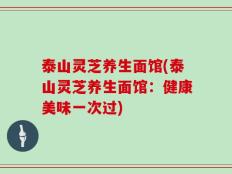 泰山灵芝养生面馆(泰山灵芝养生面馆：健康美味一次过)