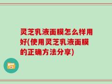 灵芝乳液面膜怎么样用好(使用灵芝乳液面膜的正确方法分享)