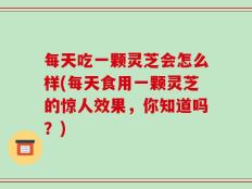每天吃一颗灵芝会怎么样(每天食用一颗灵芝的惊人效果，你知道吗？)