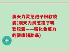 澳天力灵芝孢子粉软胶囊(澳天力灵芝孢子粉软胶囊——强化免疫力的健康辅助品)