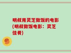 明叔用灵芝做饭的电影(明叔做饭电影：灵芝佳肴)