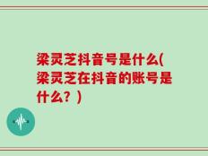 梁灵芝抖音号是什么(梁灵芝在抖音的账号是什么？)