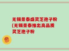 无锡景泰盛灵芝孢子粉(无锡景泰推出高品质灵芝孢子粉