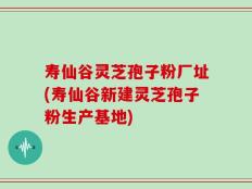 寿仙谷灵芝孢子粉厂址(寿仙谷新建灵芝孢子粉生产基地)
