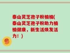 泰山灵芝孢子粉楠楠(泰山灵芝孢子粉助力楠楠健康，新生活焕发活力！)