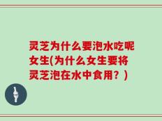 灵芝为什么要泡水吃呢女生(为什么女生要将灵芝泡在水中食用？)