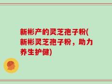 新彬产的灵芝孢子粉(新彬灵芝孢子粉，助力养生护健)