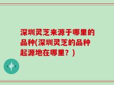 深圳灵芝来源于哪里的品种(深圳灵芝的品种起源地在哪里？)