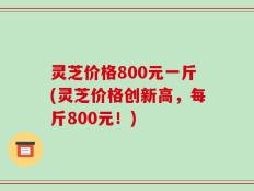 灵芝价格800元一斤(灵芝价格创新高，每斤800元！)