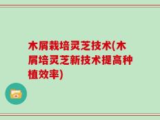 木屑栽培灵芝技术(木屑培灵芝新技术提高种植效率)