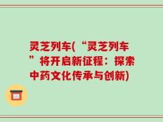灵芝列车(“灵芝列车”将开启新征程：探索中药文化传承与创新)