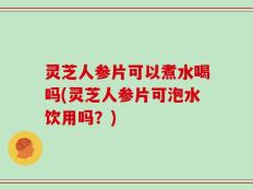 灵芝人参片可以煮水喝吗(灵芝人参片可泡水饮用吗？)