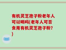 有机灵芝孢子粉老年人可以喝吗(老年人可否食用有机灵芝孢子粉？)