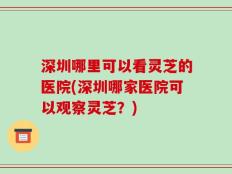 深圳哪里可以看灵芝的医院(深圳哪家医院可以观察灵芝？)