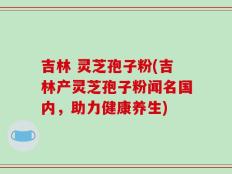 吉林 灵芝孢子粉(吉林产灵芝孢子粉闻名国内，助力健康养生)