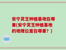 安宁灵芝种植基地在哪里(安宁灵芝种植基地的地理位置在哪里？)