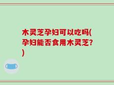 木灵芝孕妇可以吃吗(孕妇能否食用木灵芝？)