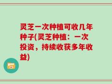 灵芝一次种植可收几年种子(灵芝种植：一次投资，持续收获多年收益)