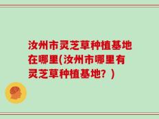 汝州市灵芝草种植基地在哪里(汝州市哪里有灵芝草种植基地？)
