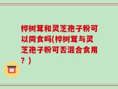 桦树茸和灵芝孢子粉可以同食吗(桦树茸与灵芝孢子粉可否混合食用？)