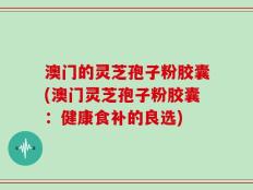 澳门的灵芝孢子粉胶囊(澳门灵芝孢子粉胶囊：健康食补的良选)