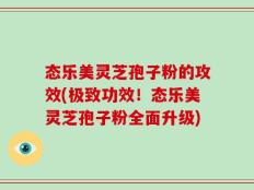态乐美灵芝孢子粉的攻效(极致功效！态乐美灵芝孢子粉全面升级)