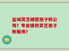 盐城灵芝破壁孢子粉公司？专业提供灵芝孢子粉服务？