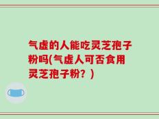 气虚的人能吃灵芝孢子粉吗(气虚人可否食用灵芝孢子粉？)