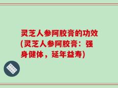 灵芝人参阿胶膏的功效(灵芝人参阿胶膏：强身健体，延年益寿)