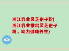 浙江乳业灵芝孢子粉(浙江乳业推出灵芝孢子粉，助力健康养生)