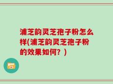 浦芝韵灵芝孢子粉怎么样(浦芝韵灵芝孢子粉的效果如何？)