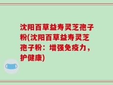 沈阳百草益寿灵芝孢子粉(沈阳百草益寿灵芝孢子粉：增强免疫力，护健康)