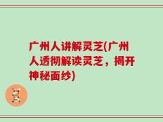 广州人讲解灵芝(广州人透彻解读灵芝，揭开神秘面纱)