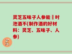 灵芝五味子人参能冋时泡酒不(制作酒的好材料：灵芝、五味子、人参)