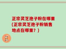 正宗灵芝孢子粉在哪里(正宗灵芝孢子粉销售地点在哪里？)