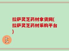 拉萨灵芝药材拿货网(拉萨灵芝药材采购平台)