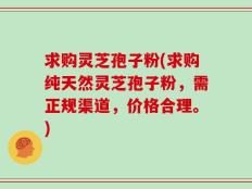求购灵芝孢子粉(求购纯天然灵芝孢子粉，需正规渠道，价格合理。)