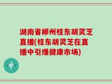 湖南省郴州桂东胡灵芝直播(桂东胡灵芝在直播中引爆健康市场)