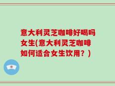 意大利灵芝咖啡好喝吗女生(意大利灵芝咖啡如何适合女生饮用？)