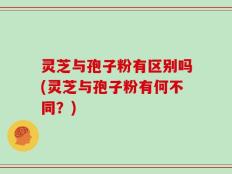 灵芝与孢子粉有区别吗(灵芝与孢子粉有何不同？)