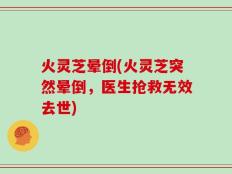 火灵芝晕倒(火灵芝突然晕倒，医生抢救无效去世)