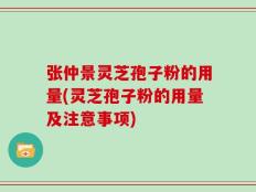 张仲景灵芝孢子粉的用量(灵芝孢子粉的用量及注意事项)