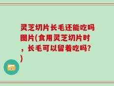 灵芝切片长毛还能吃吗图片(食用灵芝切片时，长毛可以留着吃吗？)